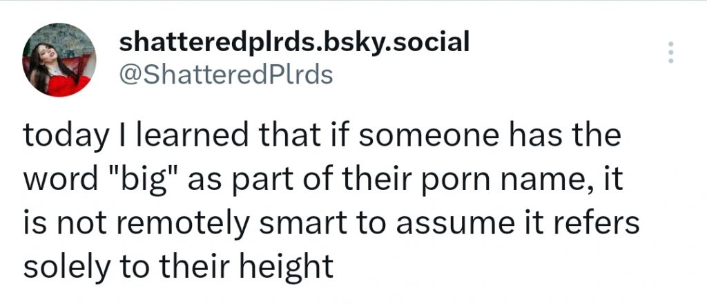 A tweet from me (handle @ShatteredPlrds) that reads:
"today I learned that if someone has the word "big" as part of their porn name, it is not remotely smart to assume it refers solely to their height"